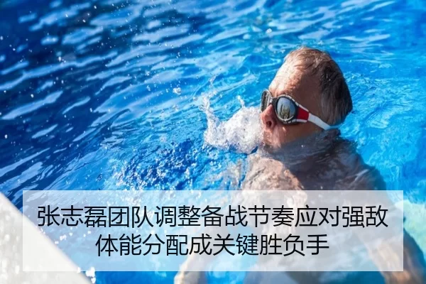 张志磊团队调整备战节奏应对强敌体能分配成关键胜负手