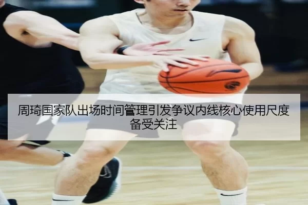 周琦国家队出场时间管理引发争议内线核心使用尺度备受关注